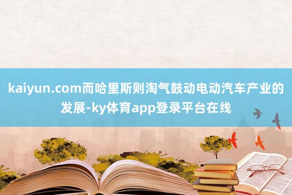 kaiyun.com而哈里斯则淘气鼓动电动汽车产业的发展-ky体育app登录平台在线