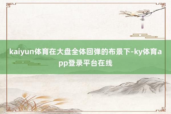 kaiyun体育在大盘全体回弹的布景下-ky体育app登录平台在线
