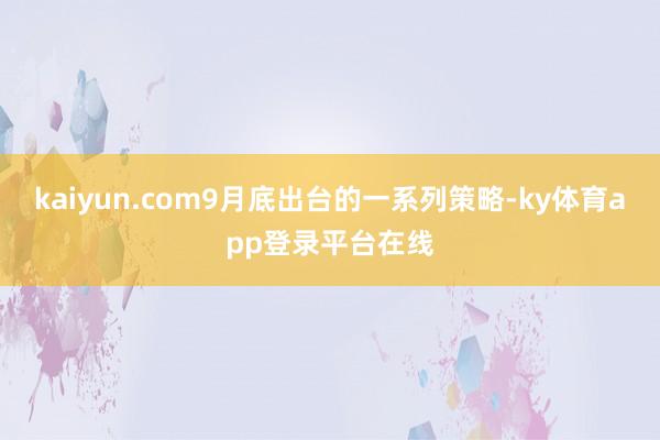 kaiyun.com9月底出台的一系列策略-ky体育app登录平台在线