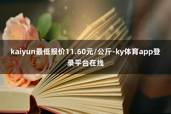 kaiyun最低报价11.60元/公斤-ky体育app登录平台在线