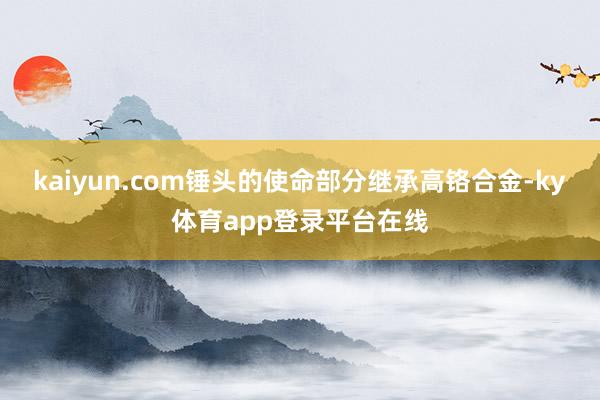 kaiyun.com锤头的使命部分继承高铬合金-ky体育app登录平台在线