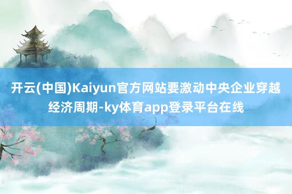 开云(中国)Kaiyun官方网站要激动中央企业穿越经济周期-ky体育app登录平台在线