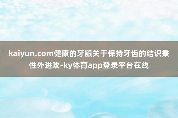 kaiyun.com健康的牙龈关于保持牙齿的结识秉性外进攻-ky体育app登录平台在线