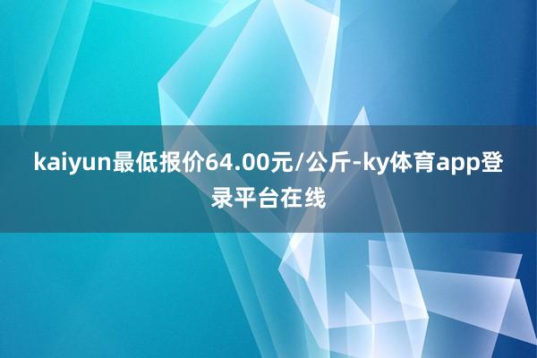 kaiyun最低报价64.00元/公斤-ky体育app登录平台在线