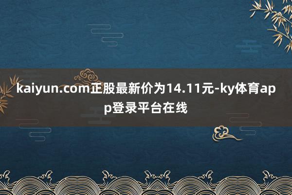 kaiyun.com正股最新价为14.11元-ky体育app登录平台在线