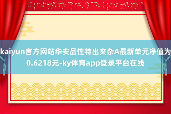 kaiyun官方网站华安品性特出夹杂A最新单元净值为0.6218元-ky体育app登录平台在线
