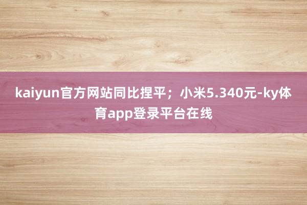 kaiyun官方网站同比捏平；小米5.340元-ky体育app登录平台在线