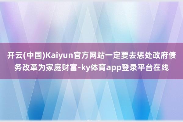 开云(中国)Kaiyun官方网站一定要去惩处政府债务改革为家庭财富-ky体育app登录平台在线