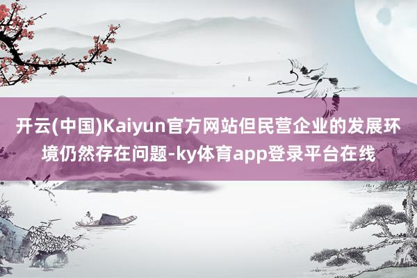 开云(中国)Kaiyun官方网站但民营企业的发展环境仍然存在问题-ky体育app登录平台在线