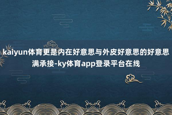 kaiyun体育更是内在好意思与外皮好意思的好意思满承接-ky体育app登录平台在线