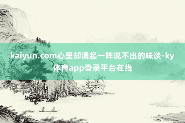 kaiyun.com心里却涌起一阵说不出的味谈-ky体育app登录平台在线
