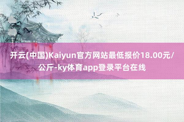 开云(中国)Kaiyun官方网站最低报价18.00元/公斤-ky体育app登录平台在线