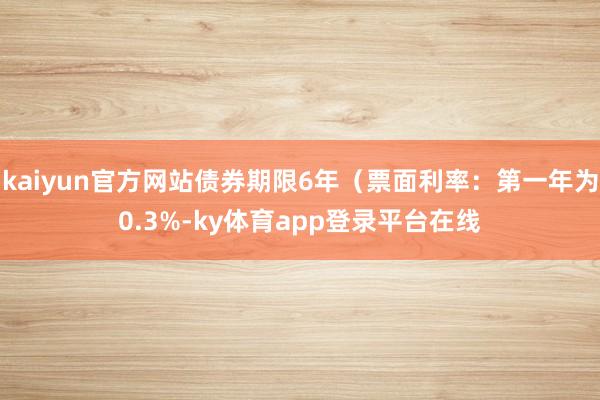 kaiyun官方网站债券期限6年（票面利率：第一年为0.3%-ky体育app登录平台在线