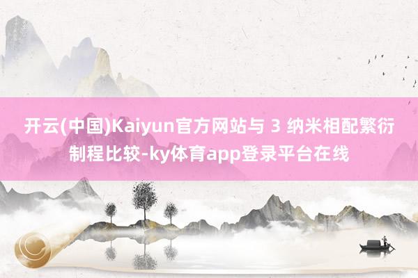 开云(中国)Kaiyun官方网站与 3 纳米相配繁衍制程比较-ky体育app登录平台在线