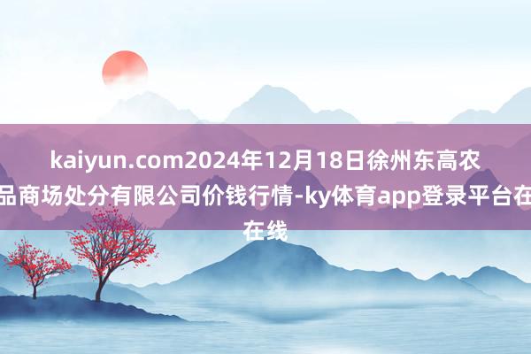 kaiyun.com2024年12月18日徐州东高农居品商场处分有限公司价钱行情-ky体育app登录平台在线