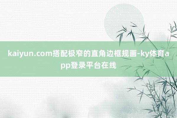 kaiyun.com搭配极窄的直角边框规画-ky体育app登录平台在线
