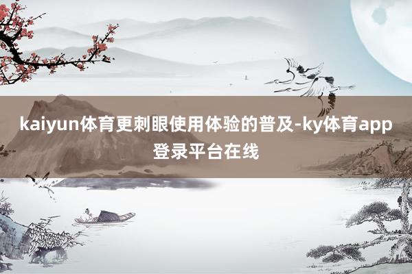 kaiyun体育更刺眼使用体验的普及-ky体育app登录平台在线