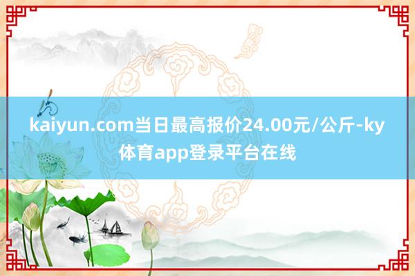 kaiyun.com当日最高报价24.00元/公斤-ky体育app登录平台在线