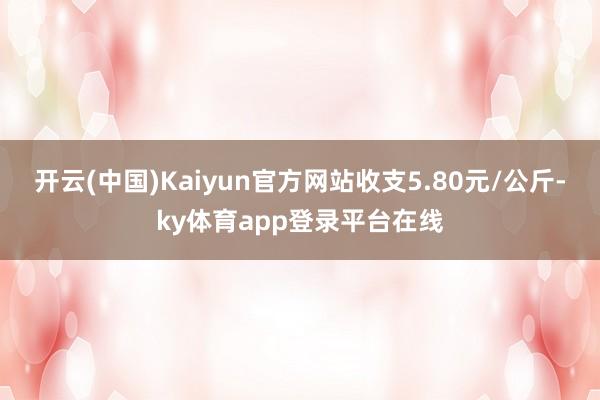 开云(中国)Kaiyun官方网站收支5.80元/公斤-ky体育app登录平台在线