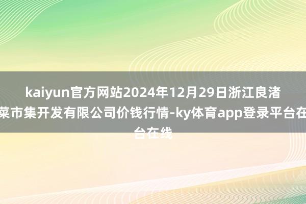 kaiyun官方网站2024年12月29日浙江良渚蔬菜市集开发有限公司价钱行情-ky体育app登录平台在线