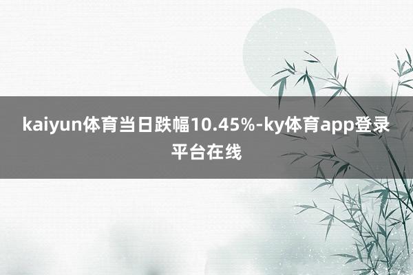 kaiyun体育当日跌幅10.45%-ky体育app登录平台在线