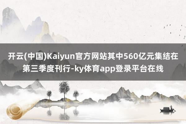 开云(中国)Kaiyun官方网站其中560亿元集结在第三季度刊行-ky体育app登录平台在线