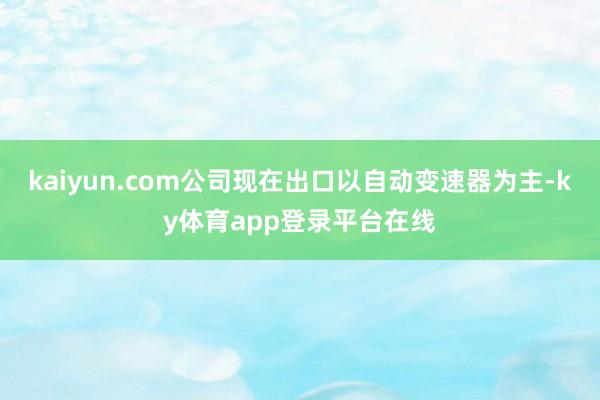kaiyun.com公司现在出口以自动变速器为主-ky体育app登录平台在线