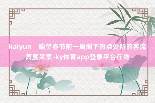 kaiyun    瞻望春节前一周阁下热点处所的客流高度采集-ky体育app登录平台在线