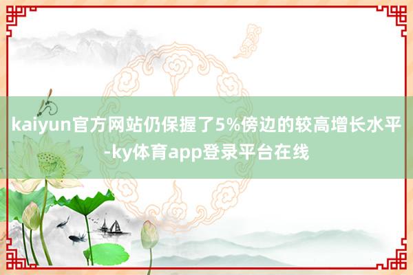 kaiyun官方网站仍保握了5%傍边的较高增长水平-ky体育app登录平台在线