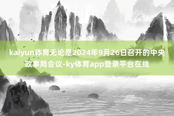 kaiyun体育无论是2024年9月26日召开的中央政事局会议-ky体育app登录平台在线