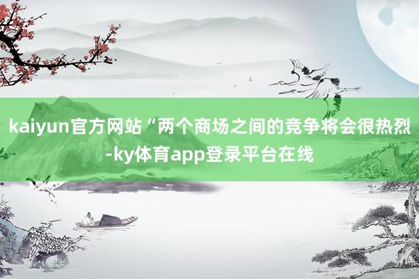 kaiyun官方网站“两个商场之间的竞争将会很热烈-ky体育app登录平台在线