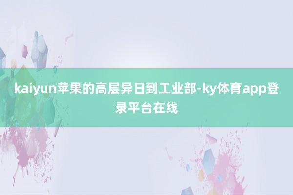 kaiyun苹果的高层异日到工业部-ky体育app登录平台在线