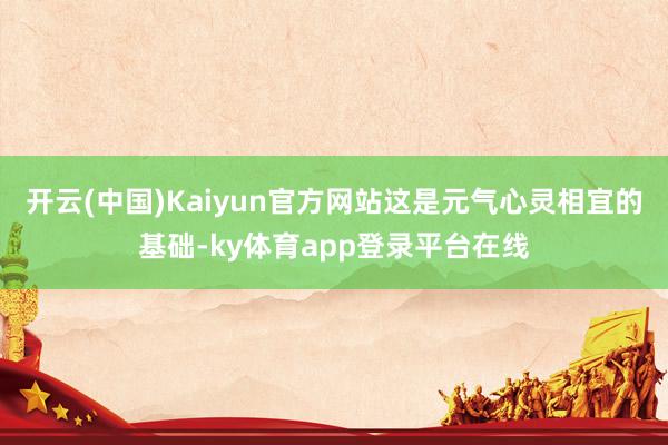 开云(中国)Kaiyun官方网站这是元气心灵相宜的基础-ky体育app登录平台在线