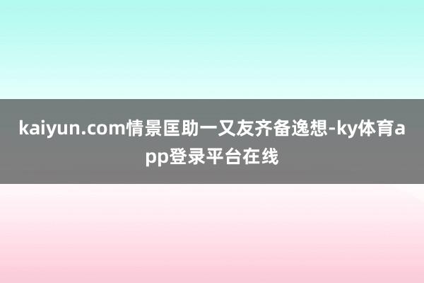 kaiyun.com情景匡助一又友齐备逸想-ky体育app登录平台在线