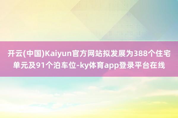 开云(中国)Kaiyun官方网站拟发展为388个住宅单元及91个泊车位-ky体育app登录平台在线