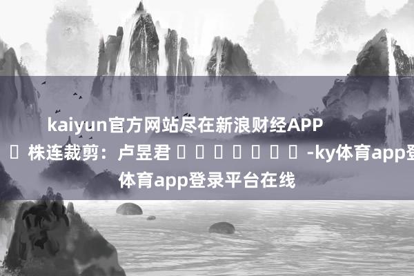 kaiyun官方网站尽在新浪财经APP            						株连裁剪：卢昱君 							-ky体育app登录平台在线
