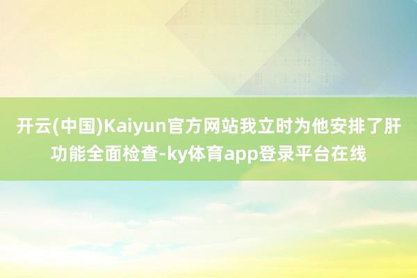 开云(中国)Kaiyun官方网站我立时为他安排了肝功能全面检查-ky体育app登录平台在线