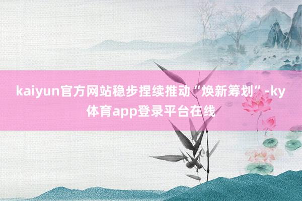 kaiyun官方网站稳步捏续推动“焕新筹划”-ky体育app登录平台在线