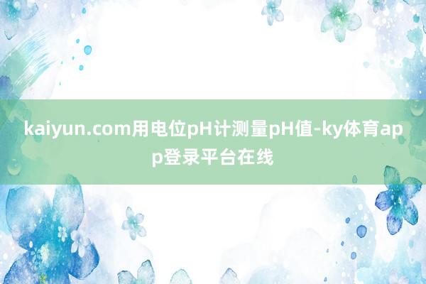 kaiyun.com用电位pH计测量pH值-ky体育app登录平台在线