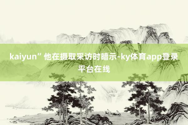 kaiyun”他在摄取采访时暗示-ky体育app登录平台在线