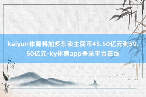 kaiyun体育将加多东谈主民币45.50亿元到59.50亿元-ky体育app登录平台在线