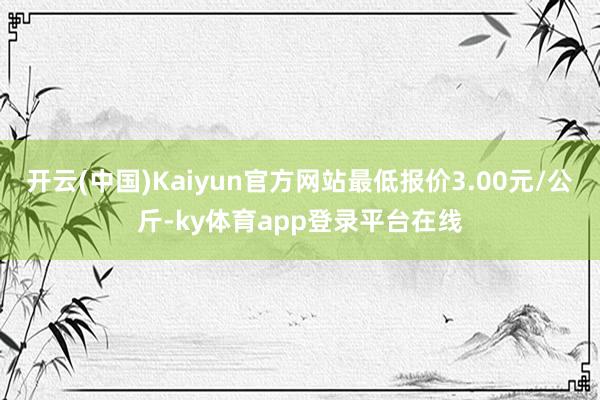 开云(中国)Kaiyun官方网站最低报价3.00元/公斤-ky体育app登录平台在线