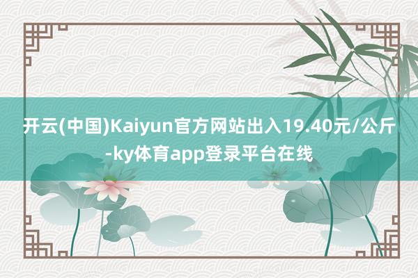 开云(中国)Kaiyun官方网站出入19.40元/公斤-ky体育app登录平台在线