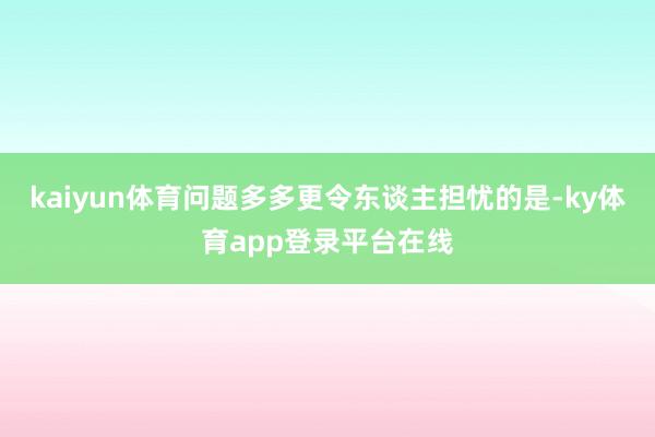 kaiyun体育问题多多更令东谈主担忧的是-ky体育app登录平台在线