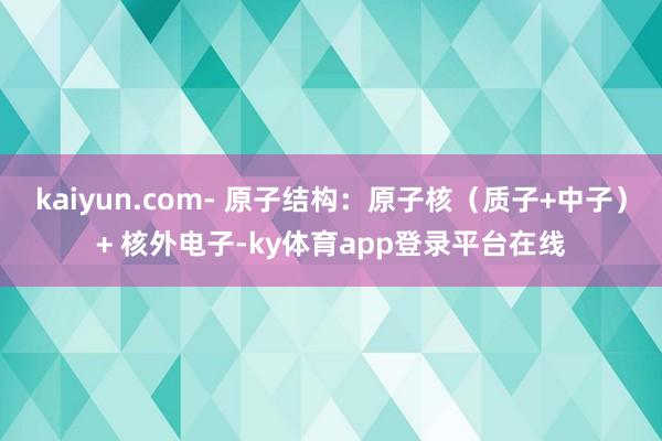 kaiyun.com- 原子结构:原子核(质子+中子)+ 核外电子-ky体育app登录平台在线