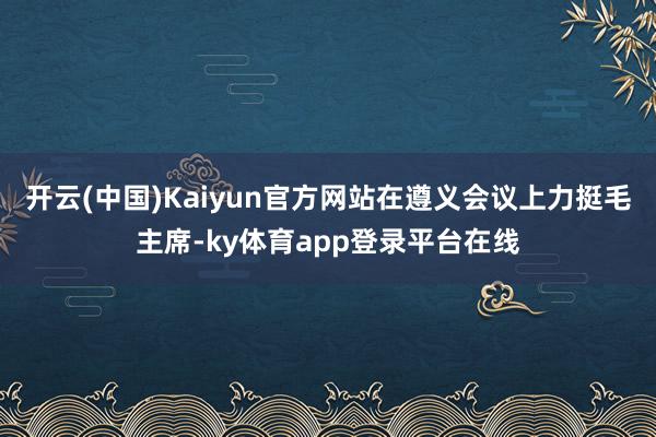 开云(中国)Kaiyun官方网站在遵义会议上力挺毛主席-ky体育app登录平台在线