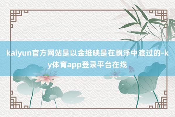 kaiyun官方网站是以金维映是在飘浮中渡过的-ky体育app登录平台在线