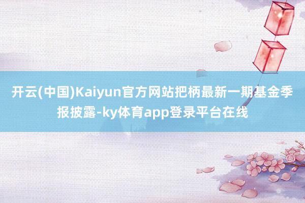 开云(中国)Kaiyun官方网站把柄最新一期基金季报披露-ky体育app登录平台在线