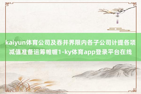 kaiyun体育公司及吞并界限内各子公司计提各项减值准备运筹帷幄1-ky体育app登录平台在线