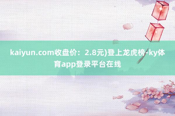 kaiyun.com收盘价：2.8元)登上龙虎榜-ky体育app登录平台在线